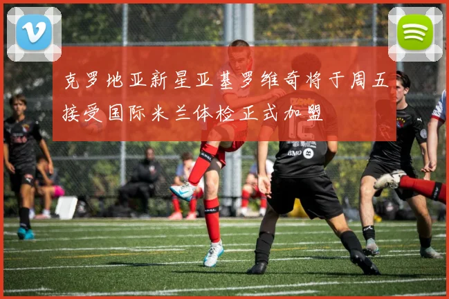 克罗地亚新星亚基罗维奇将于周五接受国际米兰体检正式加盟