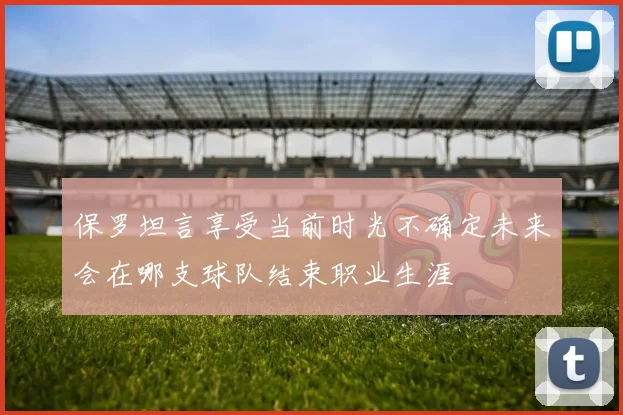 保罗坦言享受当前时光不确定未来会在哪支球队结束职业生涯