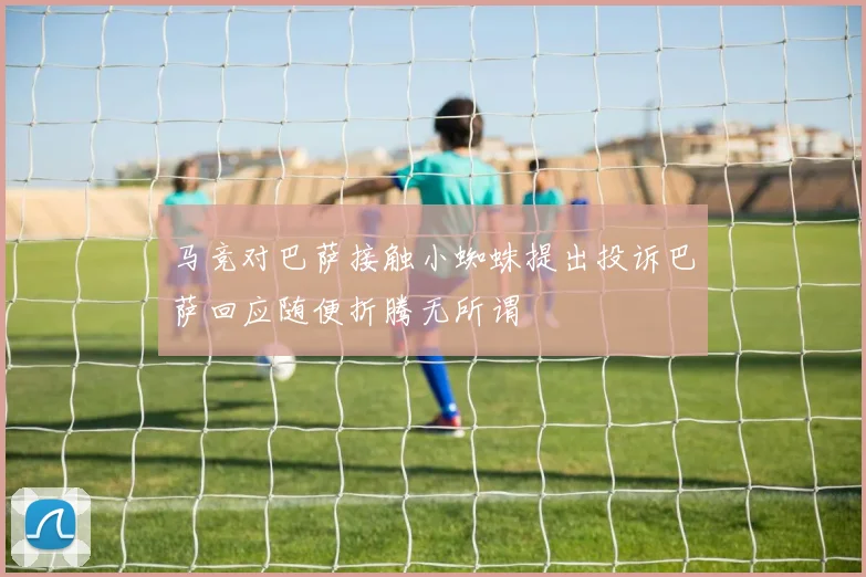 马竞对巴萨接触小蜘蛛提出投诉巴萨回应随便折腾无所谓