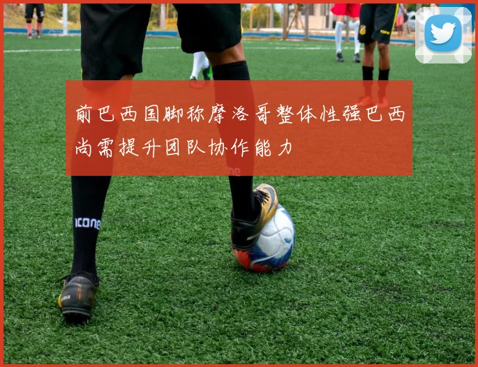 前巴西国脚称摩洛哥整体性强巴西尚需提升团队协作能力