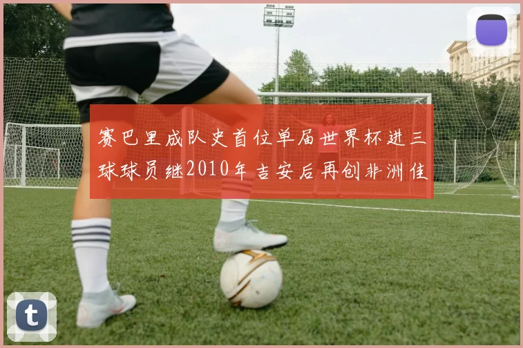 赛巴里成队史首位单届世界杯进三球球员继2010年吉安后再创非洲佳绩