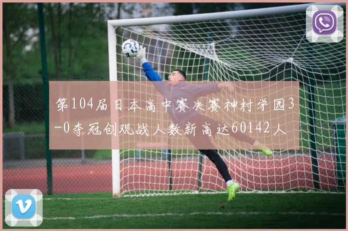 第104届日本高中赛决赛神村学园3-0夺冠创观战人数新高达60142人