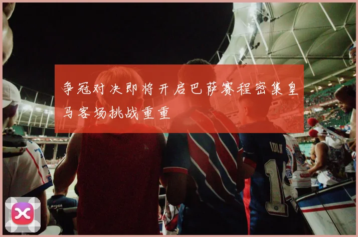 争冠对决即将开启巴萨赛程密集皇马客场挑战重重