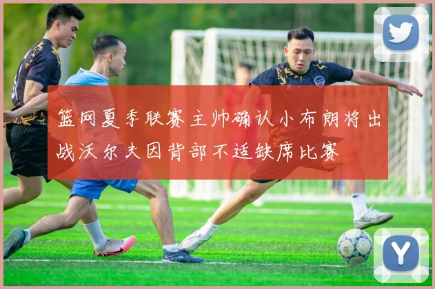 篮网夏季联赛主帅确认小布朗将出战沃尔夫因背部不适缺席比赛
