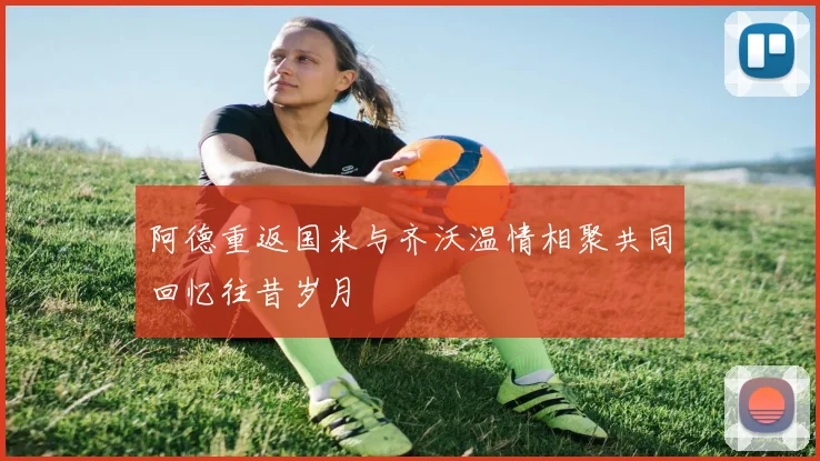 阿德重返国米与齐沃温情相聚共同回忆往昔岁月