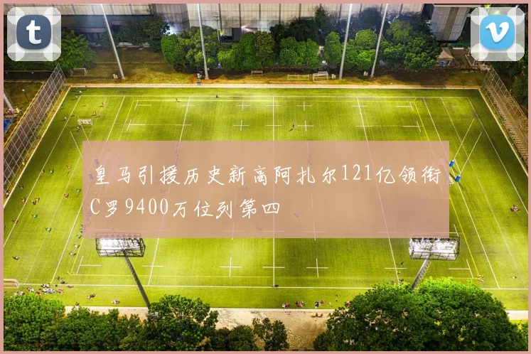 皇马引援历史新高阿扎尔121亿领衔C罗9400万位列第四