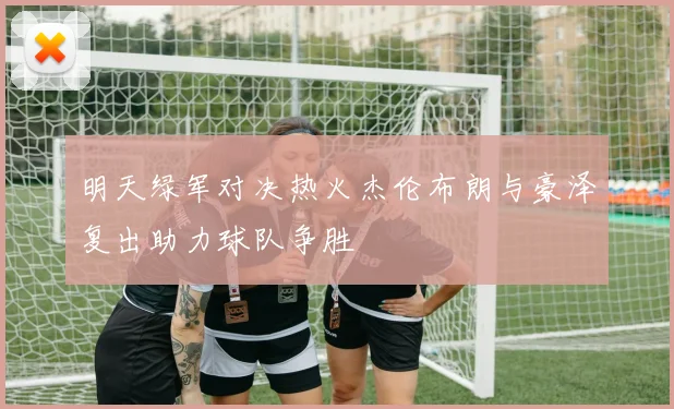 明天绿军对决热火杰伦布朗与豪泽复出助力球队争胜