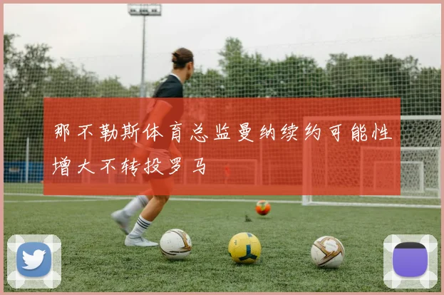 那不勒斯体育总监曼纳续约可能性增大不转投罗马
