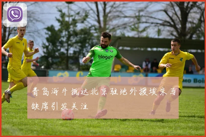 青岛海牛抵达北京驻地外援埃朱马缺席引发关注
